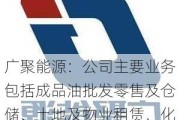 广聚能源：公司主要业务包括成品油批发零售及仓储、土地及物业租赁、化工贸易等