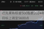 巴克莱将标普500指数2024年目标上调至5600点