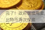 完了！政府继续甩卖，比特币再次探底