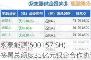 永泰能源(600157.SH)：签署总额度35亿元银企合作协议