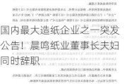 国内最大造纸企业之一突发公告！晨鸣纸业董事长夫妇同时辞职