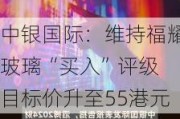 中银国际：维持福耀玻璃“买入”评级 目标价升至55港元