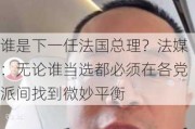 谁是下一任法国总理？法媒：无论谁当选都必须在各党派间找到微妙平衡