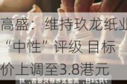 高盛：维持玖龙纸业“中性”评级 目标价上调至3.8港元