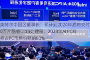 英特尔中国区董事长：预计到2024年底将交付4000万片酷睿Ultra处理器，2028年AI PC料将占PC市场份额的80%