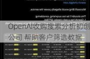 OpenAI收购搜索分析初创公司 帮助客户筛选数据