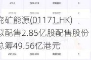 兖矿能源(01171.HK)拟配售2.85亿股配售股份 总筹49.56亿港元