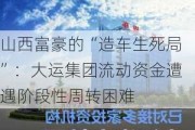 山西富豪的“造车生死局”：大运集团流动资金遭遇阶段性周转困难