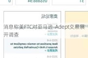 消息称美FTC对亚马逊-Adept交易展开调查