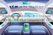 美股异动丨Uber涨近7%，扩大与Alphabet旗下无人驾驶汽车部门Waymo合作