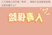 三大寿险公司齐换“将帅”，寿险行业深度转型期，这意味着什么？