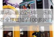 潮玩：最近2~3年，乐高在全球增加了100多家门店