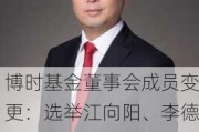 博时基金董事会成员变更：选举江向阳、李德林、张东、罗立、郭智君等9人担任第九届董事会董事