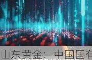 山东黄金：中国国有企业结构调整基金减持322.575万股 持股比例降至5.93%