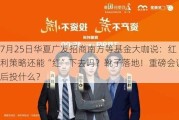 7月25日华夏广发招商南方等基金大咖说：红利策略还能“红”下去吗？靴子落地！重磅会议后投什么？