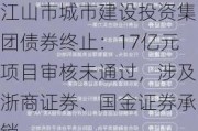 江山市城市建设投资集团债券终止：17亿元项目审核未通过，涉及浙商证券、国金证券承销