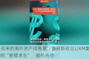 高价买来的海外资产成拖累，克劳斯欲出让KM集团控制权“断臂求生”，股价涨停