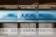 浦东建设：全资子公司浦建集团中标20.99亿元施工工程项目