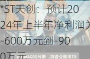 *ST天创：预计2024年上半年净利润为-600万元到-900万元