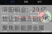 洛阳钼业：29 亿转让新疆洛钼股权，聚焦新能源金属