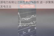 龙源电力拟转让江阴苏龙27%股权 进一步聚焦新能源发电主业