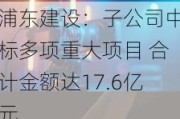 浦东建设：子公司中标多项重大项目 合计金额达17.6亿元