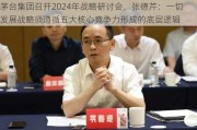 茅台集团召开2024年战略研讨会，张德芹：一切发展战略须遵循五大核心竞争力形成的底层逻辑