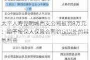 太平人寿昆明城西支公司被罚8万元：给予投保人保险合同约定以外的其他利益