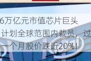 1.6万亿元市值芯片巨头，计划全球范围内裁员，过去一个月股价跌近20%！