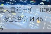 重大重组出炉！B转A，换股溢价34.46%