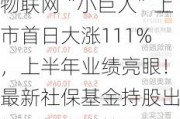 物联网“小巨人”上市首日大涨111%，上半年业绩亮眼！最新社保基金持股出炉，新进增持5股