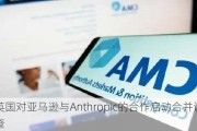 英国对亚马逊与Anthropic的合作启动合并调查