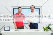 360集团与极氪签署战略合作协议 将在安全与大模型上深度合作