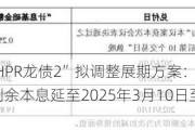 龙光集团“HPR龙债2”拟调整展期方案：6月24日偿付0.2%本金 剩余本息延至2025年3月10日至11月10日间支付