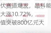 光伏赛道爆发，晶科能源大涨10.72%，市值突破800亿元大关