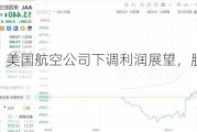 美股异动｜美国航空公司下调利润展望，股价盘后一度跌超8%