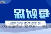 上半年近50家险企掀起“换帅潮”，除旧布新成关键词