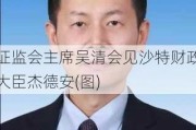 ******吴清会见沙特财政大臣杰德安(图)