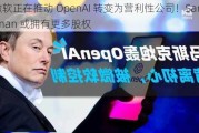 微软正在推动 OpenAI 转变为营利性公司！Sam Altman 或拥有更多股权