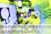 艾森股份(688720.SH)拟斥不低5亿元投建集成电路材料制造基地项目