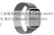 三星最高端智能手表Galaxy Watch X曝光 售价比肩Apple Watch Ultra 2