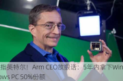 剑指英特尔！Arm CEO放狠话：5年内拿下Windows PC 50%份额