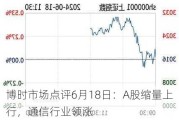 博时市场点评6月18日：A股缩量上行，通信行业领涨