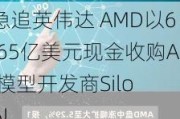 急追英伟达 AMD以6.65亿美元现金收购AI模型开发商Silo AI