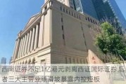 西南证券不足1亿港元剥离西证国际证券 后者三大主营业绩滑坡暴露内控短板