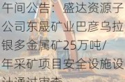 午间公告：盛达***子公司东晟矿业巴彦乌拉银多金属矿25万吨/年***矿项目安全设施设计通过审查