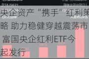 央企资产“携手”红利策略 助力稳健穿越震荡市 富国央企红利ETF今起发行