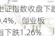 上证指数收盘下跌0.4%，创业板指下跌1.26%