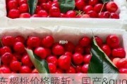 山东樱桃价格腰斩：国产"红灯"品种批发价约6-7元/斤