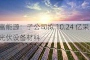 天富能源：子公司拟 10.24 亿采购光伏设备材料